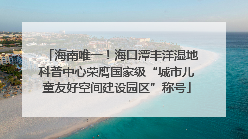 海南唯一！海口潭丰洋湿地科普中心荣膺国家级“城市儿童友好空间建设园区”称号