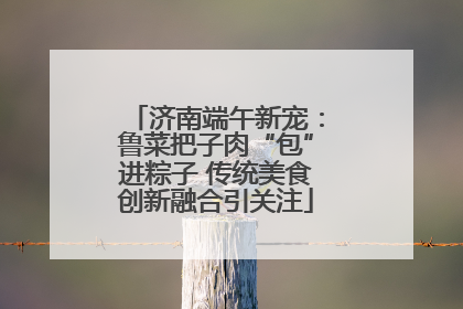 济南端午新宠：鲁菜把子肉“包”进粽子 传统美食创新融合引关注
