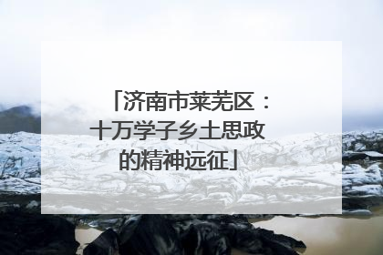 济南市莱芜区：十万学子乡土思政的精神远征