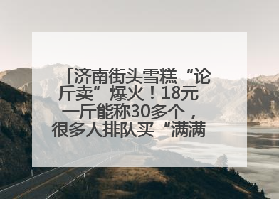 济南街头雪糕“论斤卖”爆火！18元一斤能称30多个，很多人排队买“满满一大兜”