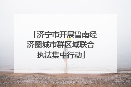 济宁市开展鲁南经济圈城市群区域联合执法集中行动