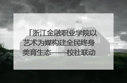 浙江金融职业学院以艺术为媒构建全民终身美育生态——校社联动共谱美育新篇章