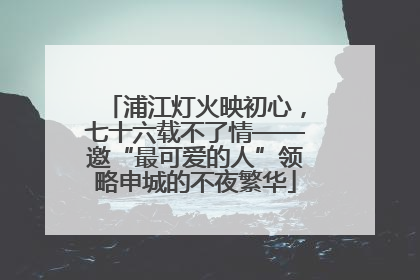 浦江灯火映初心，七十六载不了情——邀“最可爱的人”领略申城的不夜繁华
