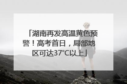 湖南再发高温黄色预警！高考首日，局部地区可达37℃以上