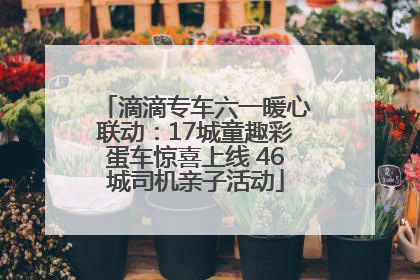 滴滴专车六一暖心联动：17城童趣彩蛋车惊喜上线 46城司机亲子活动