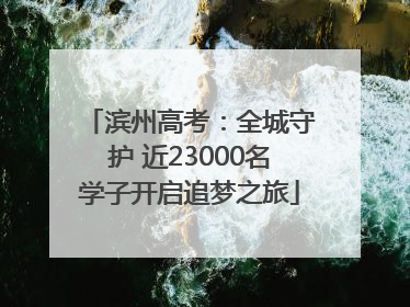 滨州高考：全城守护 近23000名学子开启追梦之旅