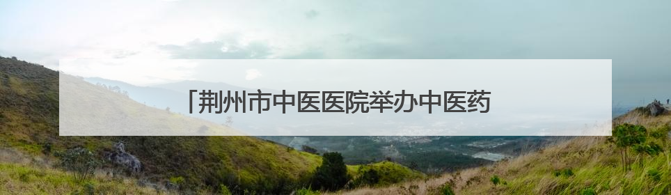 荆州市中医医院举办中医药科普文化“荆楚行”活动