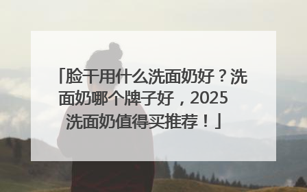 脸干用什么洗面奶好？洗面奶哪个牌子好，2025洗面奶值得买推荐！