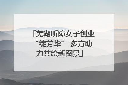 芜湖听障女子创业“绽芳华” 多方助力共绘新图景