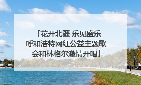 花开北疆 乐见盛乐 呼和浩特网红公益主题歌会和林格尔激情开唱