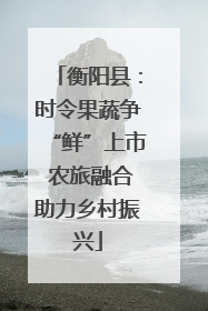 衡阳县：时令果蔬争“鲜”上市 农旅融合助力乡村振兴