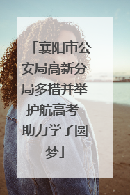 襄阳市公安局高新分局多措并举护航高考 助力学子圆梦