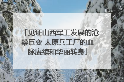 见证山西军工发展的沧桑巨变 太原兵工厂的血脉赓续和华丽转身