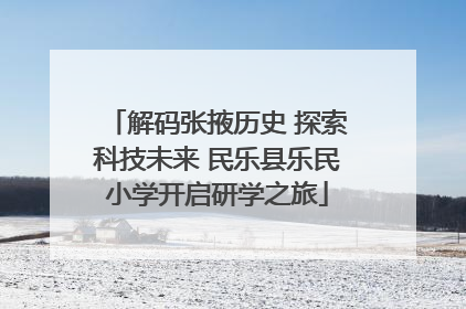 解码张掖历史 探索科技未来 民乐县乐民小学开启研学之旅