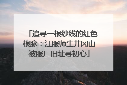 追寻一根纱线的红色根脉：江服师生井冈山被服厂旧址寻初心