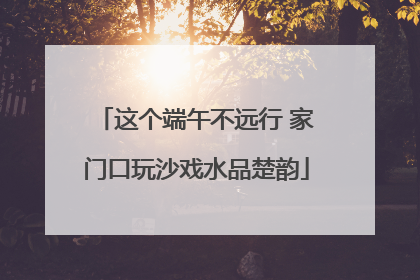这个端午不远行 家门口玩沙戏水品楚韵