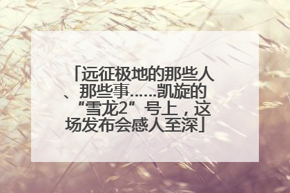 远征极地的那些人、那些事……凯旋的“雪龙2”号上，这场发布会感人至深