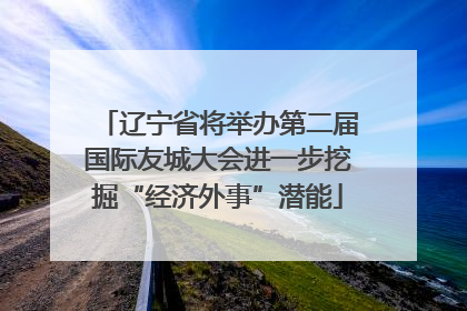 辽宁省将举办第二届国际友城大会进一步挖掘“经济外事”潜能