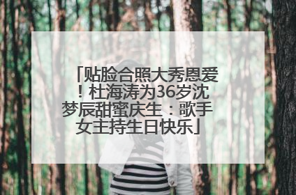 贴脸合照大秀恩爱！杜海涛为36岁沈梦辰甜蜜庆生：歌手女主持生日快乐