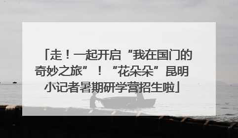 走！一起开启“我在国门的奇妙之旅”！“花朵朵”昆明小记者暑期研学营招生啦