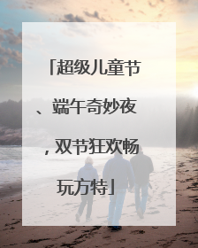 超级儿童节、端午奇妙夜，双节狂欢畅玩方特