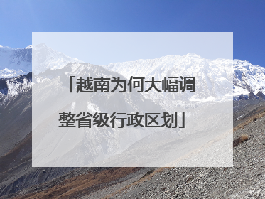越南为何大幅调整省级行政区划