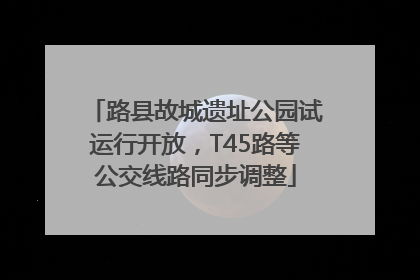 路县故城遗址公园试运行开放，T45路等公交线路同步调整
