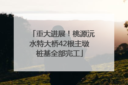 重大进展！桃源沅水特大桥42根主墩桩基全部完工
