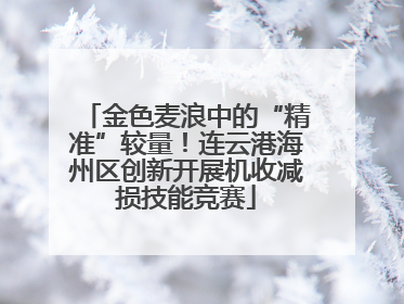 金色麦浪中的“精准”较量！连云港海州区创新开展机收减损技能竞赛