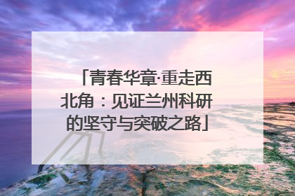 青春华章·重走西北角：见证兰州科研的坚守与突破之路