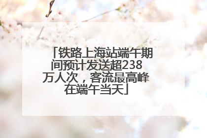 铁路上海站端午期间预计发送超238万人次，客流最高峰在端午当天