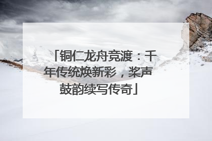 铜仁龙舟竞渡：千年传统焕新彩，桨声鼓韵续写传奇