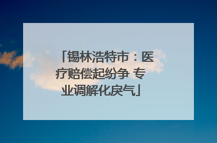 锡林浩特市：医疗赔偿起纷争 专业调解化戾气