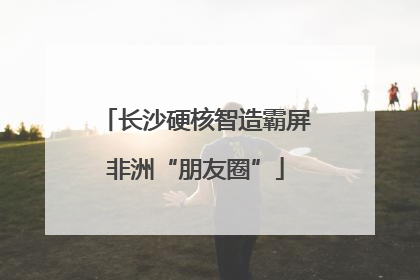 长沙硬核智造霸屏非洲“朋友圈”