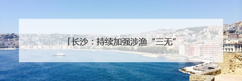 长沙：持续加强涉渔“三无”船舶整治，维护渔业生产安全