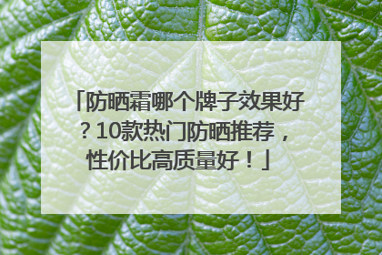 防晒霜哪个牌子效果好？10款热门防晒推荐，性价比高质量好！