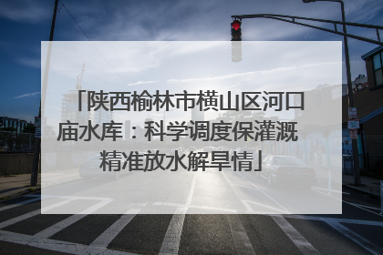 陕西榆林市横山区河口庙水库：科学调度保灌溉 精准放水解旱情