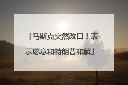 马斯克突然改口！表示愿意和特朗普和解