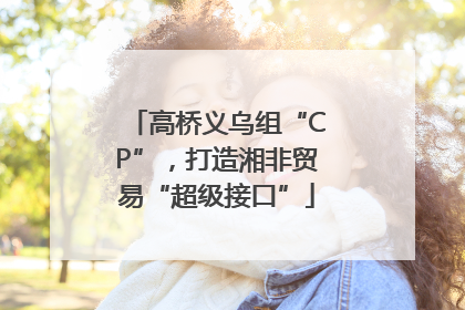 高桥义乌组“CP”，打造湘非贸易“超级接口”