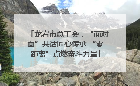 龙岩市总工会：“面对面”共话匠心传承 “零距离”点燃奋斗力量