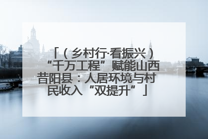 （乡村行·看振兴）“千万工程”赋能山西昔阳县：人居环境与村民收入“双提升”