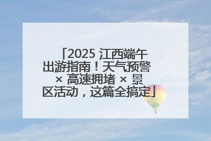 2025 江西端午出游指南！天气预警 × 高速拥堵 × 景区活动，这篇全搞定