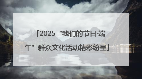 2025“我们的节日·端午”群众文化活动精彩纷呈