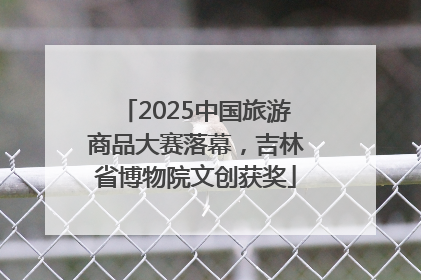 2025中国旅游商品大赛落幕，吉林省博物院文创获奖