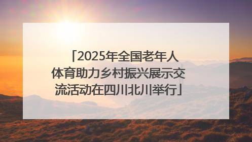 2025年全国老年人体育助力乡村振兴展示交流活动在四川北川举行