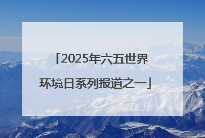 2025年六五世界环境日系列报道之一