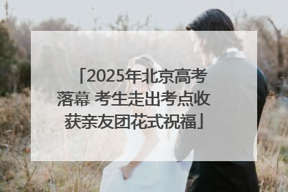 2025年北京高考落幕 考生走出考点收获亲友团花式祝福