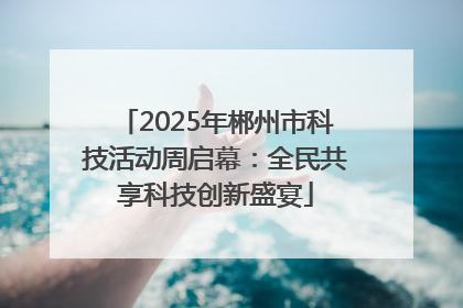 2025年郴州市科技活动周启幕：全民共享科技创新盛宴