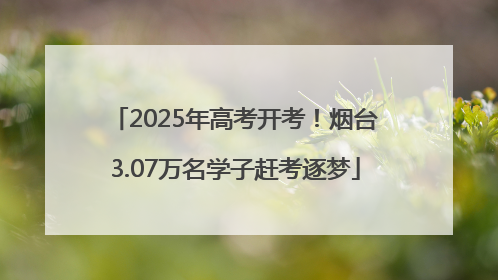 2025年高考开考！烟台3.07万名学子赶考逐梦