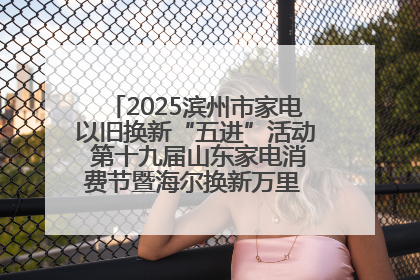 2025滨州市家电以旧换新“五进”活动 第十九届山东家电消费节暨海尔换新万里 行山东站全面启动